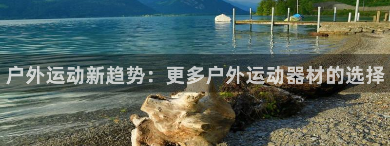 意昂体育4平台注册流程图：户外运动新趋势：更多户外运