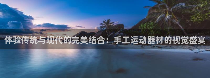 意昂4娱乐代理怎么样：体验传统与现代的完美结合：手工