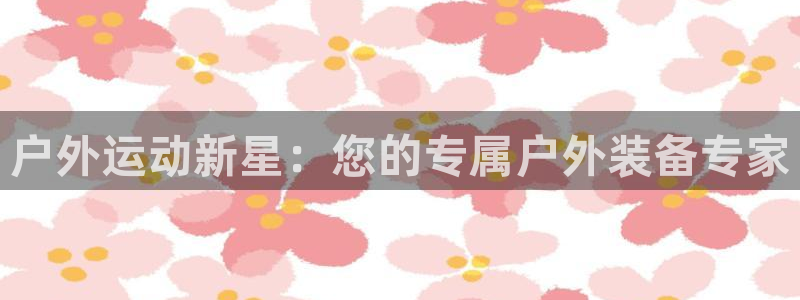 意昂体育4软件：户外运动新星：您的专属户外装备专家